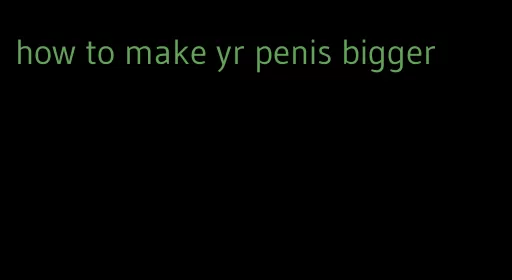 how to make yr penis bigger