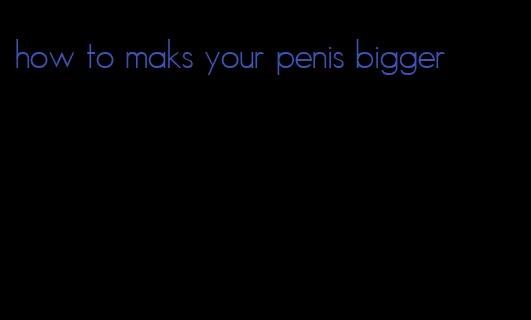 how to maks your penis bigger