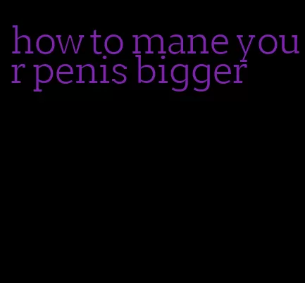 how to mane your penis bigger