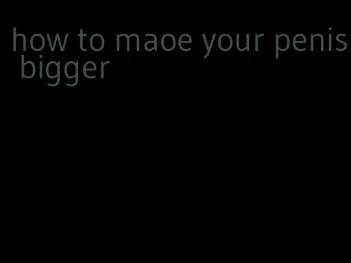 how to maoe your penis bigger