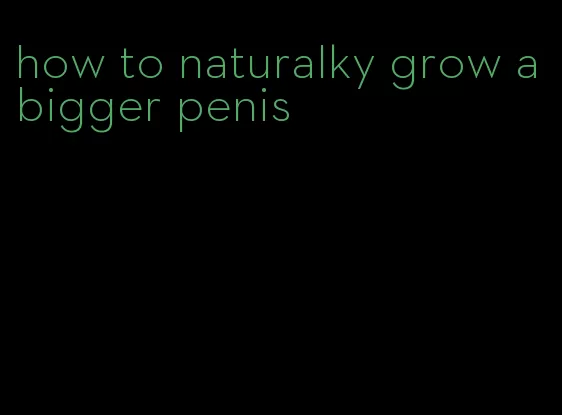 how to naturalky grow a bigger penis