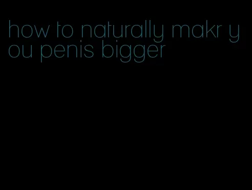 how to naturally makr you penis bigger