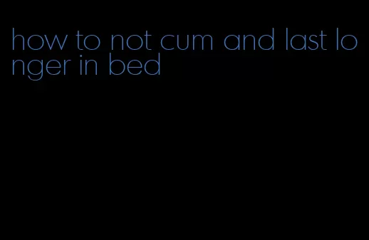 how to not cum and last longer in bed