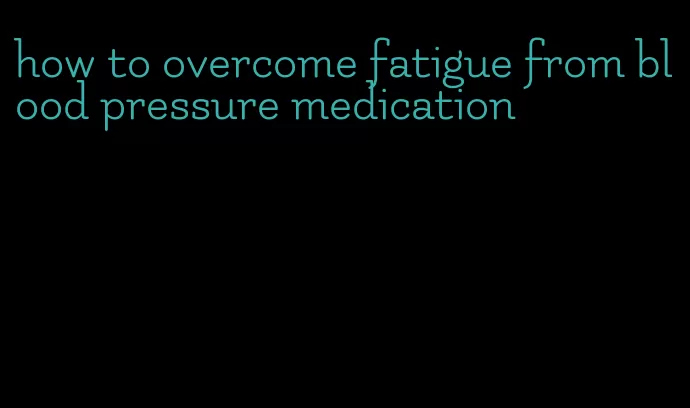how to overcome fatigue from blood pressure medication