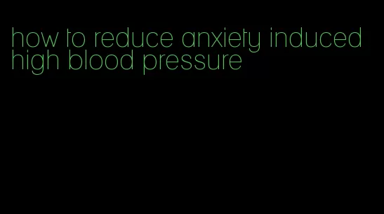 how to reduce anxiety induced high blood pressure