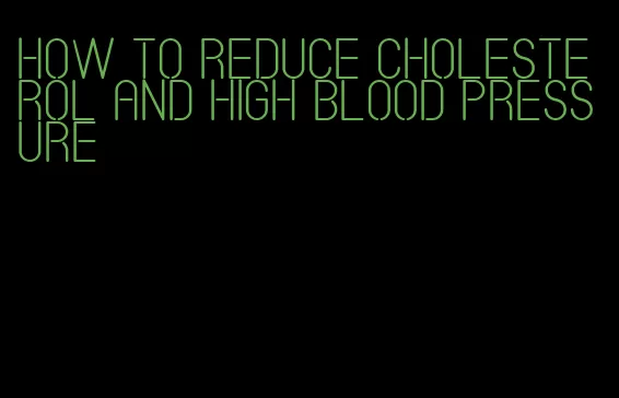 how to reduce cholesterol and high blood pressure