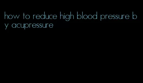 how to reduce high blood pressure by acupressure