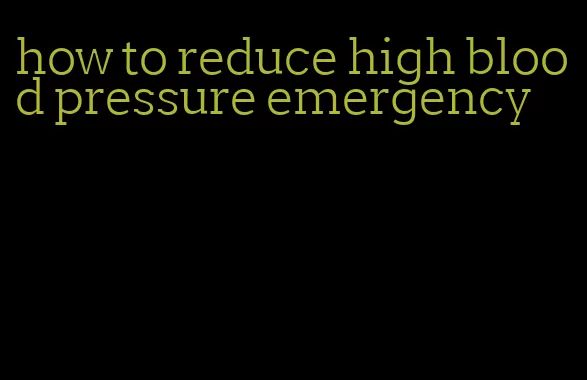 how to reduce high blood pressure emergency