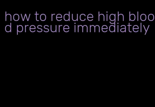 how to reduce high blood pressure immediately