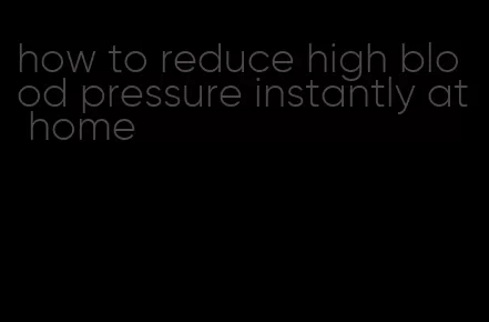 how to reduce high blood pressure instantly at home