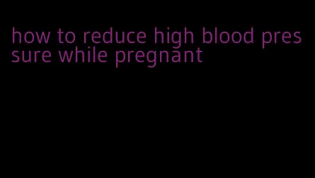 how to reduce high blood pressure while pregnant