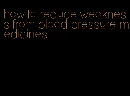 how to reduce weakness from blood pressure medicines