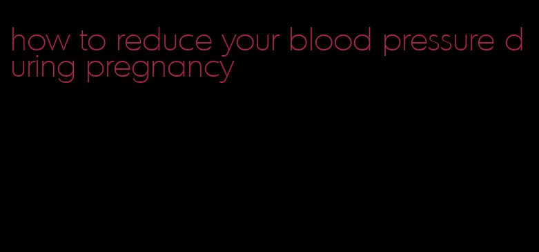 how to reduce your blood pressure during pregnancy