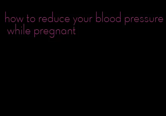 how to reduce your blood pressure while pregnant