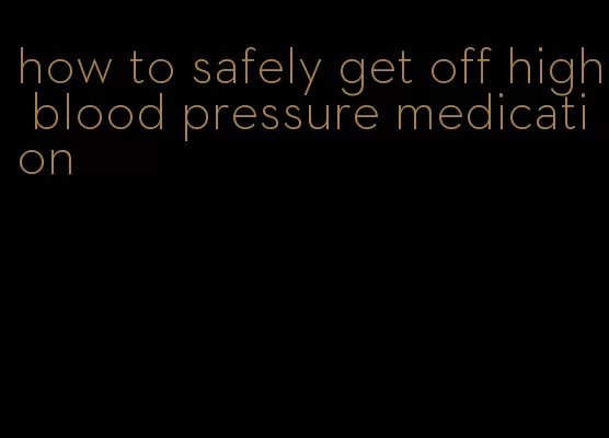 how to safely get off high blood pressure medication