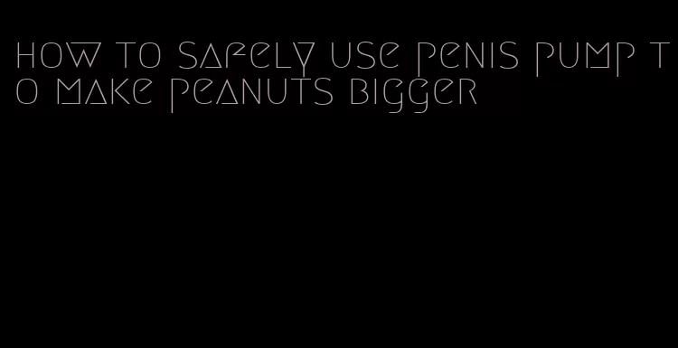 how to safely use penis pump to make peanuts bigger