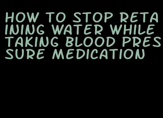 how to stop retaining water while taking blood pressure medication