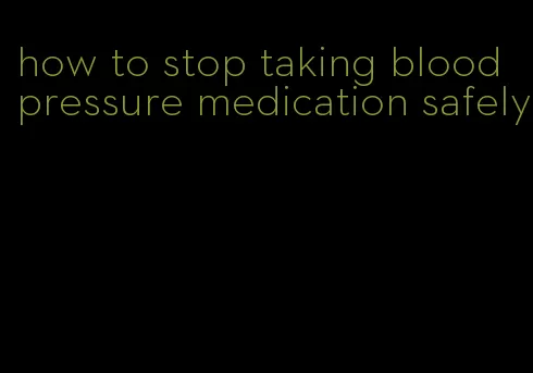 how to stop taking blood pressure medication safely