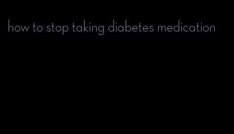 how to stop taking diabetes medication