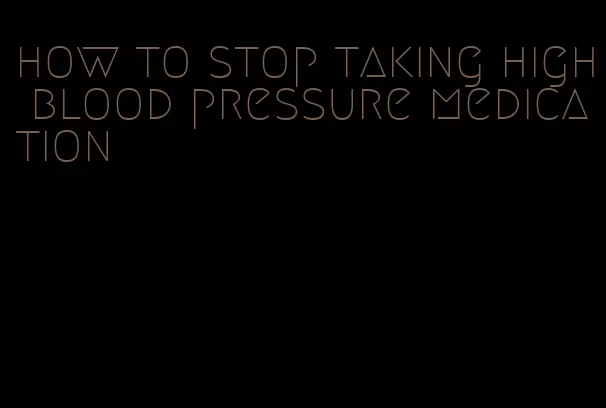 how to stop taking high blood pressure medication