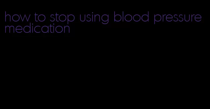 how to stop using blood pressure medication