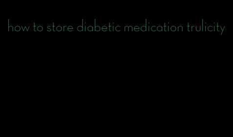 how to store diabetic medication trulicity
