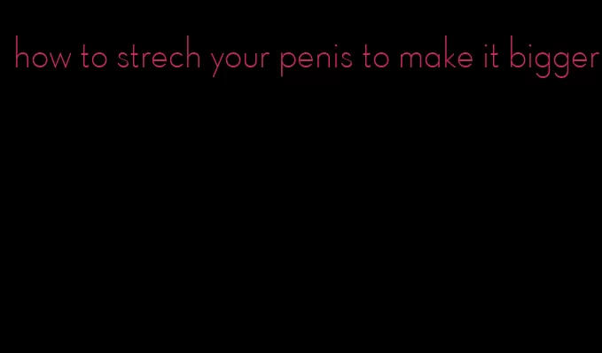 how to strech your penis to make it bigger