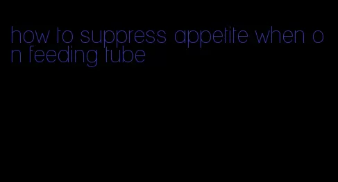 how to suppress appetite when on feeding tube