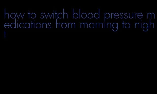 how to switch blood pressure medications from morning to night