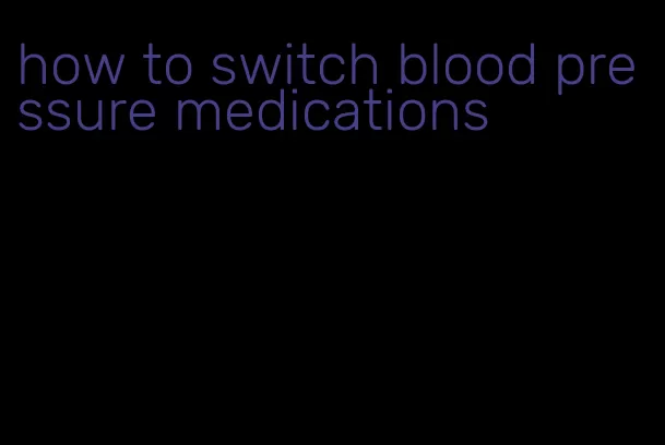 how to switch blood pressure medications