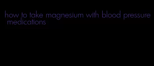 how to take magnesium with blood pressure medications