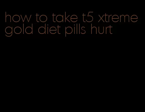 how to take t5 xtreme gold diet pills hurt