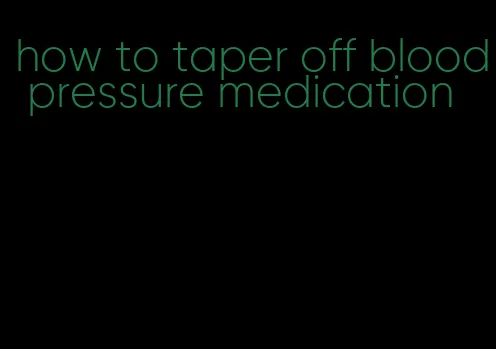 how to taper off blood pressure medication