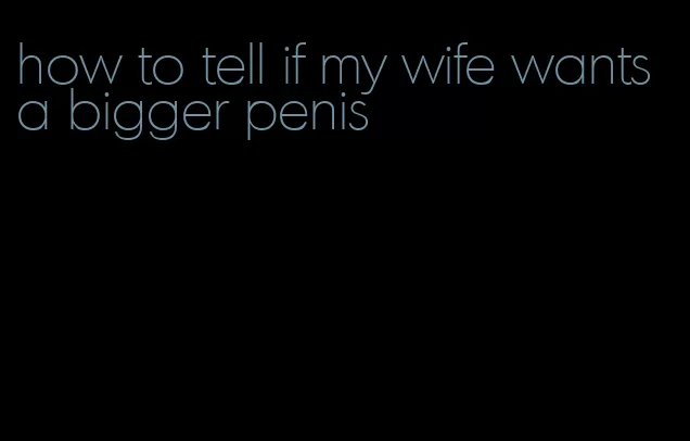 how to tell if my wife wants a bigger penis