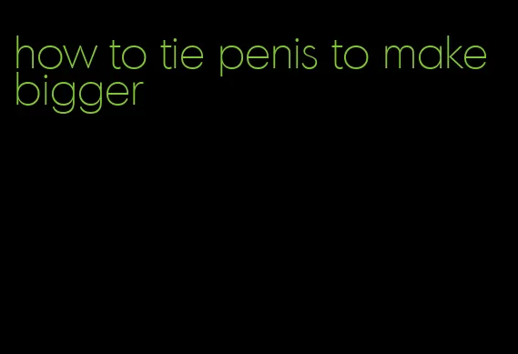 how to tie penis to make bigger