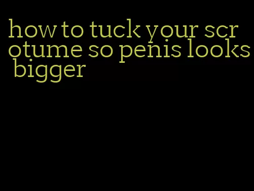 how to tuck your scrotume so penis looks bigger