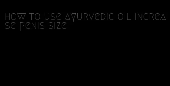 how to use ayurvedic oil increase penis size