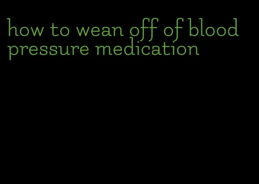 how to wean off of blood pressure medication