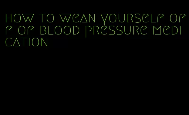 how to wean yourself off of blood pressure medication