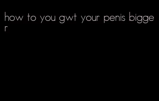 how to you gwt your penis bigger