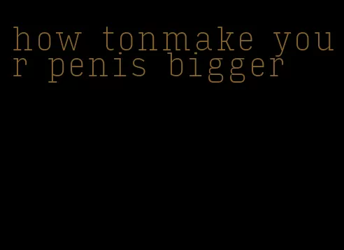 how tonmake your penis bigger
