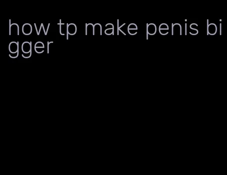 how tp make penis bigger