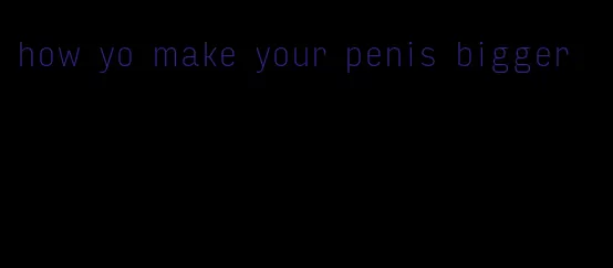 how yo make your penis bigger