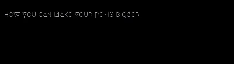 how you can make your penis bigger