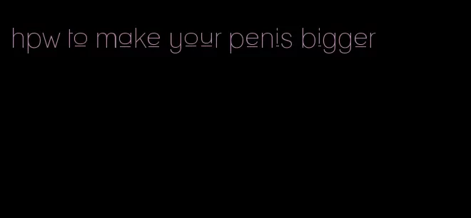 hpw to make your penis bigger