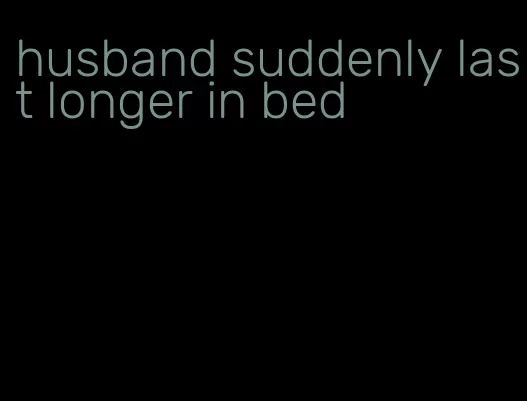husband suddenly last longer in bed