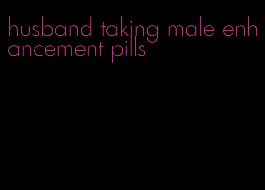 husband taking male enhancement pills