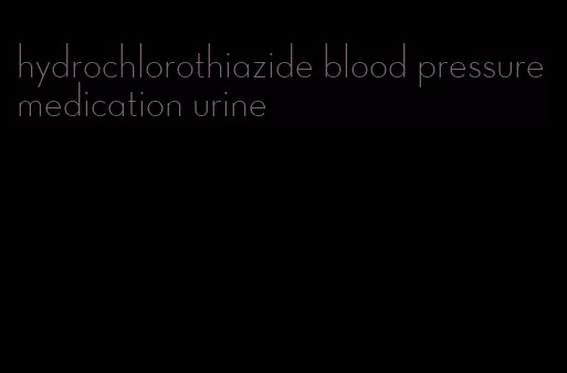 hydrochlorothiazide blood pressure medication urine