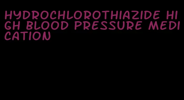 hydrochlorothiazide high blood pressure medication