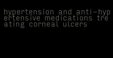 hypertension and anti-hypertensive medications treating corneal ulcers
